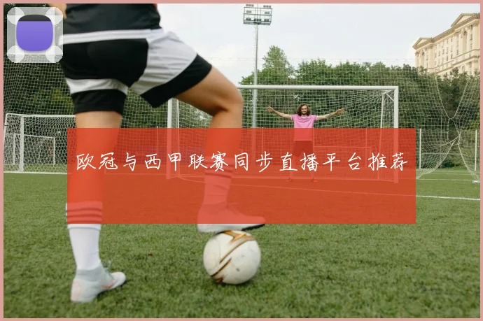 欧冠与西甲联赛同步直播平台推荐