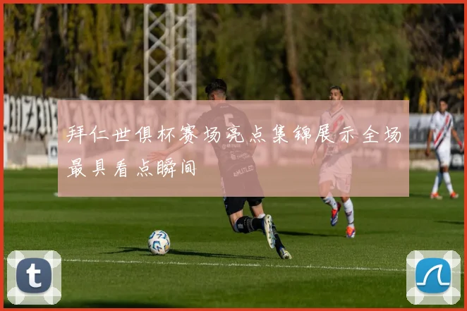 拜仁世俱杯赛场亮点集锦展示全场最具看点瞬间