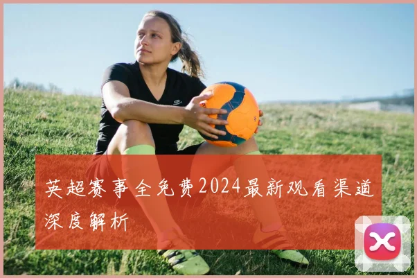 英超赛事全免费2024最新观看渠道深度解析