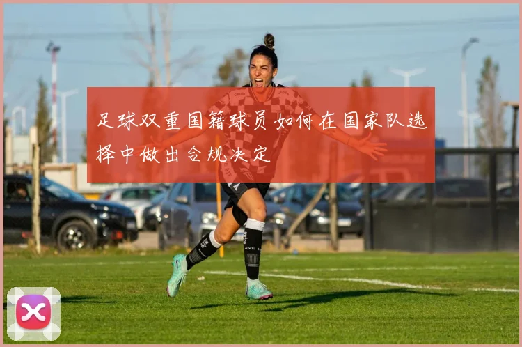 足球双重国籍球员如何在国家队选择中做出合规决定