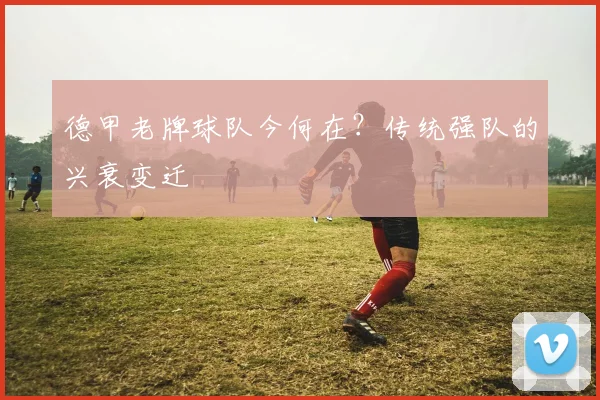 德甲老牌球队今何在？传统强队的兴衰变迁