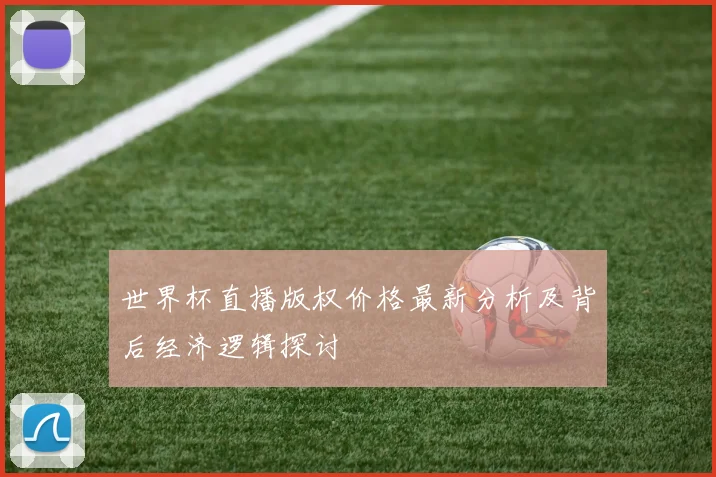 世界杯直播版权价格最新分析及背后经济逻辑探讨